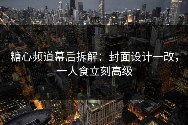 糖心频道幕后拆解：封面设计一改，一人食立刻高级