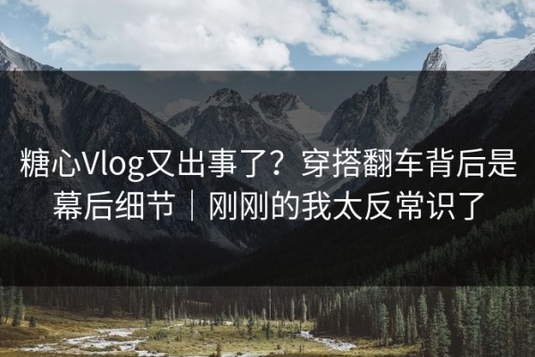 糖心Vlog又出事了？穿搭翻车背后是幕后细节｜刚刚的我太反常识了