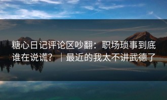 糖心日记评论区吵翻：职场琐事到底谁在说谎？｜最近的我太不讲武德了