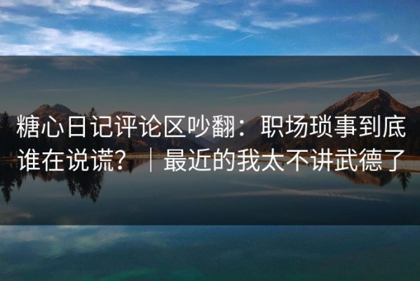 糖心日记评论区吵翻：职场琐事到底谁在说谎？｜最近的我太不讲武德了