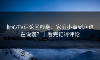 糖心TV评论区吵翻：家庭小事到底谁在说谎？｜看完记得评论