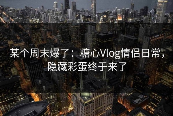 某个周末爆了：糖心Vlog情侣日常，隐藏彩蛋终于来了