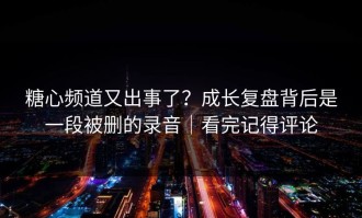 糖心频道又出事了？成长复盘背后是一段被删的录音｜看完记得评论