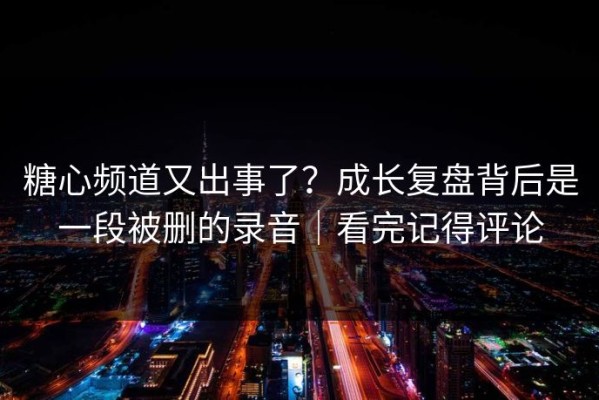 糖心频道又出事了？成长复盘背后是一段被删的录音｜看完记得评论