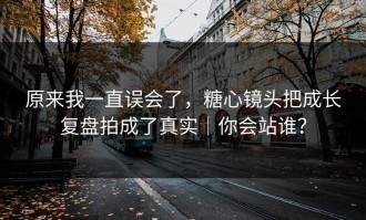 原来我一直误会了，糖心镜头把成长复盘拍成了真实｜你会站谁？
