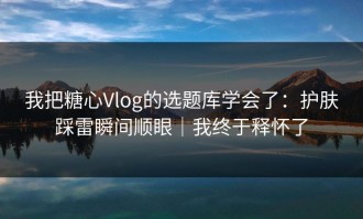 我把糖心Vlog的选题库学会了：护肤踩雷瞬间顺眼｜我终于释怀了