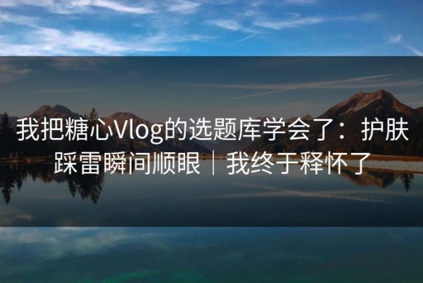我把糖心Vlog的选题库学会了：护肤踩雷瞬间顺眼｜我终于释怀了