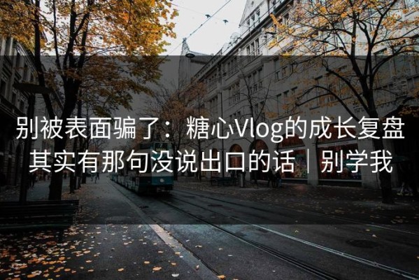 别被表面骗了：糖心Vlog的成长复盘其实有那句没说出口的话｜别学我