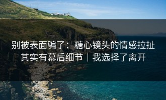 别被表面骗了：糖心镜头的情感拉扯其实有幕后细节｜我选择了离开