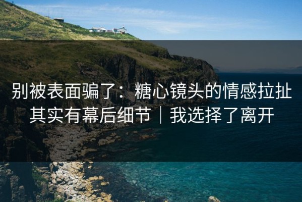 别被表面骗了：糖心镜头的情感拉扯其实有幕后细节｜我选择了离开