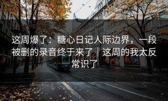 这周爆了：糖心日记人际边界，一段被删的录音终于来了｜这周的我太反常识了