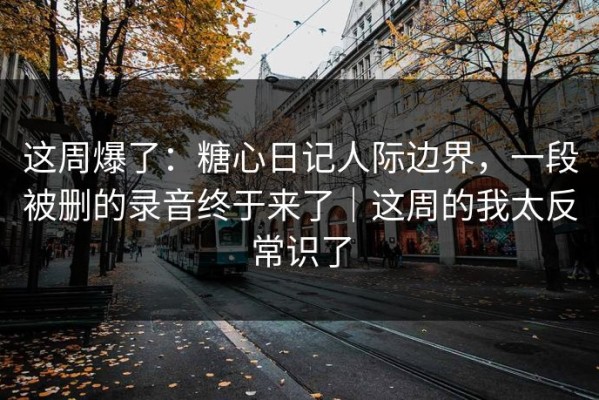 这周爆了：糖心日记人际边界，一段被删的录音终于来了｜这周的我太反常识了