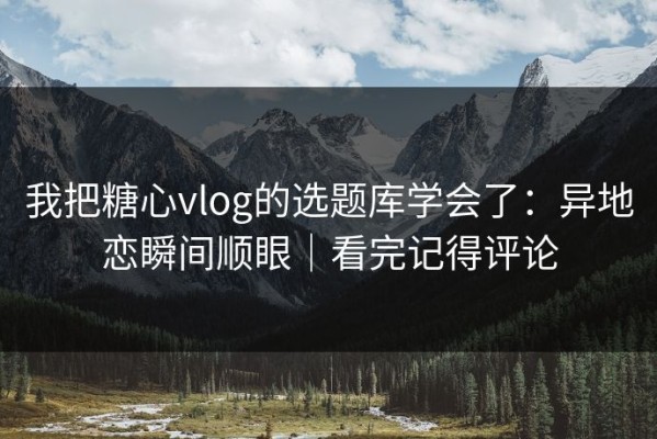 我把糖心vlog的选题库学会了：异地恋瞬间顺眼｜看完记得评论
