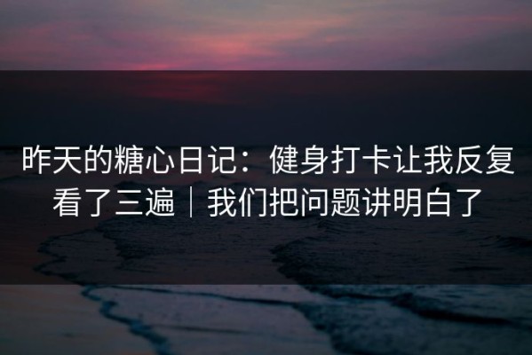 昨天的糖心日记：健身打卡让我反复看了三遍｜我们把问题讲明白了