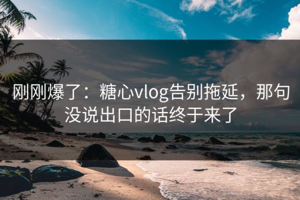 刚刚爆了：糖心vlog告别拖延，那句没说出口的话终于来了