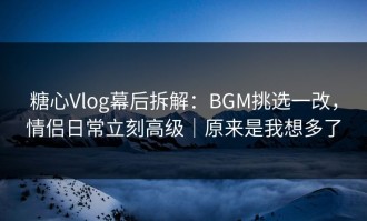 糖心Vlog幕后拆解：BGM挑选一改，情侣日常立刻高级｜原来是我想多了