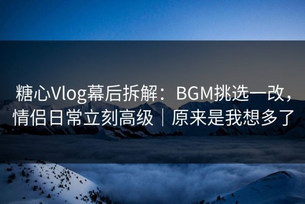糖心Vlog幕后拆解：BGM挑选一改，情侣日常立刻高级｜原来是我想多了