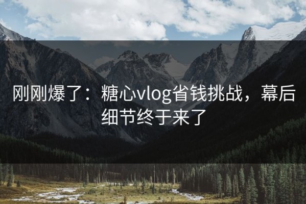 刚刚爆了：糖心vlog省钱挑战，幕后细节终于来了