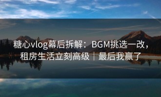 糖心vlog幕后拆解：BGM挑选一改，租房生活立刻高级｜最后我赢了