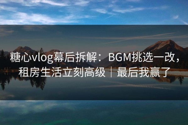 糖心vlog幕后拆解：BGM挑选一改，租房生活立刻高级｜最后我赢了