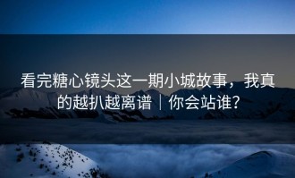 看完糖心镜头这一期小城故事，我真的越扒越离谱｜你会站谁？