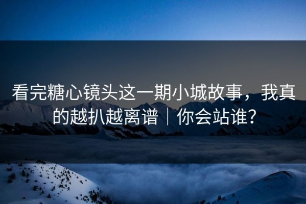 看完糖心镜头这一期小城故事，我真的越扒越离谱｜你会站谁？