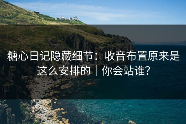糖心日记隐藏细节：收音布置原来是这么安排的｜你会站谁？
