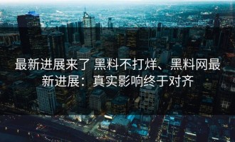 最新进展来了 黑料不打烊、黑料网最新进展：真实影响终于对齐