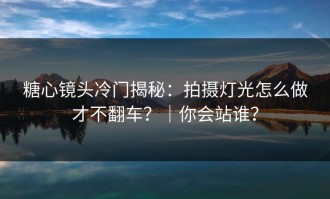 糖心镜头冷门揭秘：拍摄灯光怎么做才不翻车？｜你会站谁？