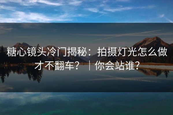 糖心镜头冷门揭秘：拍摄灯光怎么做才不翻车？｜你会站谁？