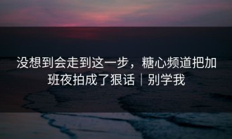 没想到会走到这一步，糖心频道把加班夜拍成了狠话｜别学我