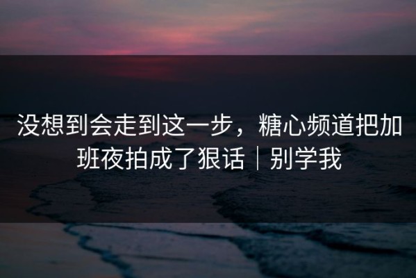 没想到会走到这一步，糖心频道把加班夜拍成了狠话｜别学我