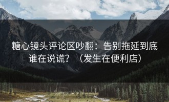 糖心镜头评论区吵翻：告别拖延到底谁在说谎？（发生在便利店）