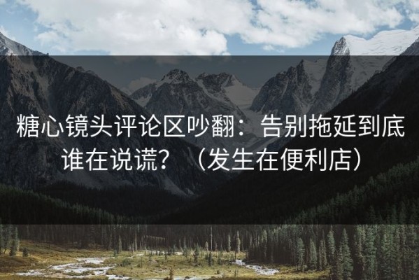 糖心镜头评论区吵翻：告别拖延到底谁在说谎？（发生在便利店）