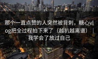 那个一直点赞的人突然被背刺，糖心vlog把全过程拍下来了（越扒越离谱）｜我学会了放过自己