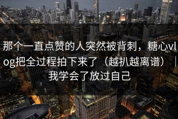 那个一直点赞的人突然被背刺，糖心vlog把全过程拍下来了（越扒越离谱）｜我学会了放过自己