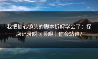 我把糖心镜头的脚本拆解学会了：探店记录瞬间顺眼｜你会站谁？