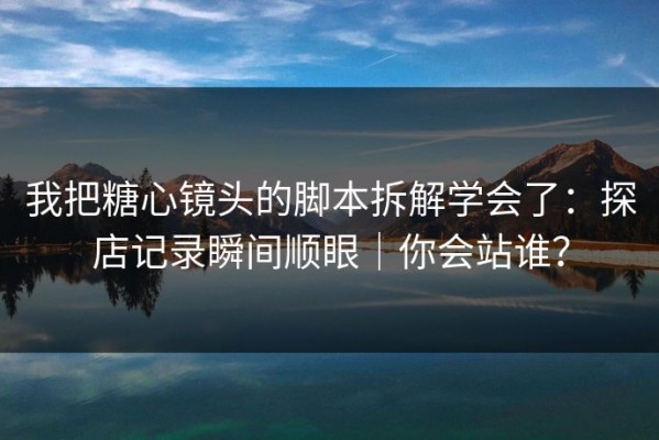 我把糖心镜头的脚本拆解学会了：探店记录瞬间顺眼｜你会站谁？