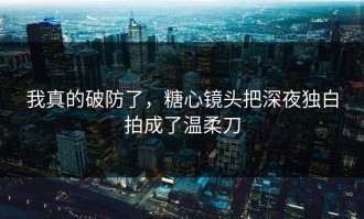 我真的破防了，糖心镜头把深夜独白拍成了温柔刀