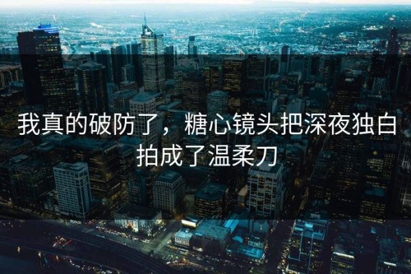 我真的破防了，糖心镜头把深夜独白拍成了温柔刀