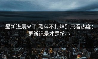 最新进展来了 黑料不打烊别只看热度：更新记录才是核心