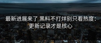 最新进展来了 黑料不打烊别只看热度：更新记录才是核心