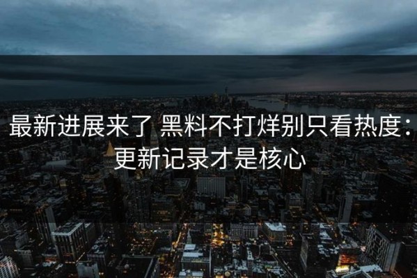 最新进展来了 黑料不打烊别只看热度：更新记录才是核心