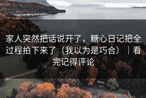 家人突然把话说开了，糖心日记把全过程拍下来了（我以为是巧合）｜看完记得评论