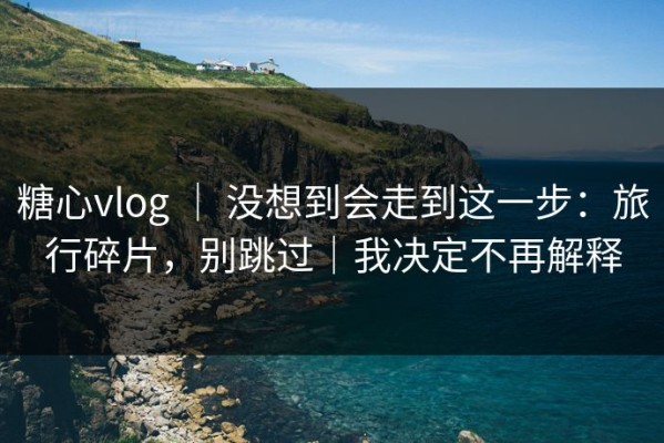 糖心vlog ｜ 没想到会走到这一步：旅行碎片，别跳过｜我决定不再解释