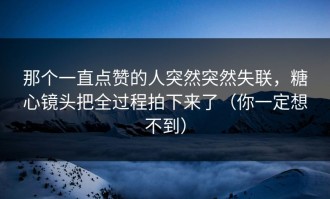 那个一直点赞的人突然突然失联，糖心镜头把全过程拍下来了（你一定想不到）