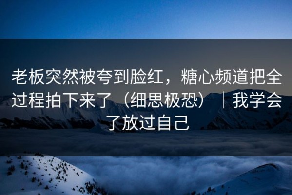 老板突然被夸到脸红，糖心频道把全过程拍下来了（细思极恐）｜我学会了放过自己