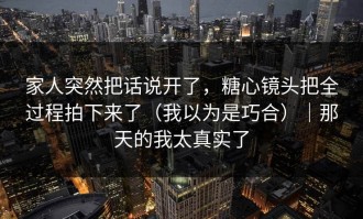 家人突然把话说开了，糖心镜头把全过程拍下来了（我以为是巧合）｜那天的我太真实了
