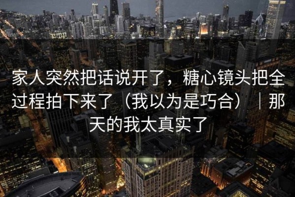 家人突然把话说开了，糖心镜头把全过程拍下来了（我以为是巧合）｜那天的我太真实了