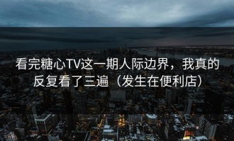 看完糖心TV这一期人际边界，我真的反复看了三遍（发生在便利店）